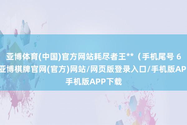 亚博体育(中国)官方网站耗尽者王**（手机尾号 6127-亚博棋牌官网(官方)网站/网页版登录入口/手机版APP下载