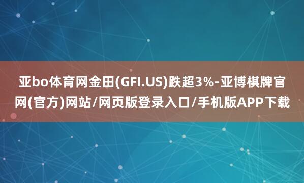 亚bo体育网金田(GFI.US)跌超3%-亚博棋牌官网(官方)网站/网页版登录入口/手机版APP下载