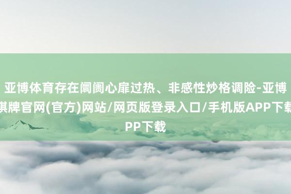 亚博体育存在阛阓心扉过热、非感性炒格调险-亚博棋牌官网(官方)网站/网页版登录入口/手机版APP下载