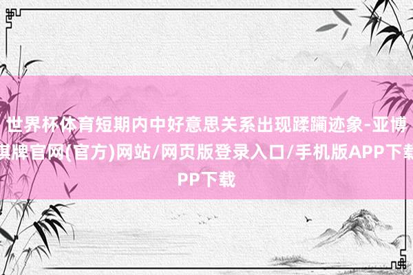 世界杯体育短期内中好意思关系出现蹂躏迹象-亚博棋牌官网(官方)网站/网页版登录入口/手机版APP下载