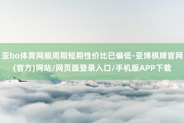 亚bo体育网顺周期短期性价比已偏低-亚博棋牌官网(官方)网站/网页版登录入口/手机版APP下载