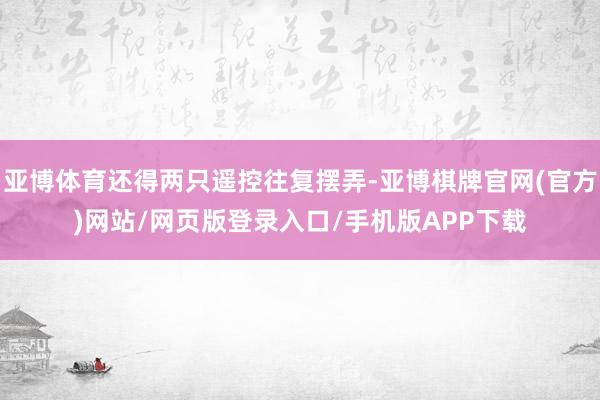 亚博体育还得两只遥控往复摆弄-亚博棋牌官网(官方)网站/网页版登录入口/手机版APP下载