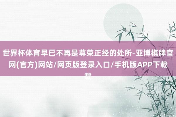 世界杯体育早已不再是尊荣正经的处所-亚博棋牌官网(官方)网站/网页版登录入口/手机版APP下载
