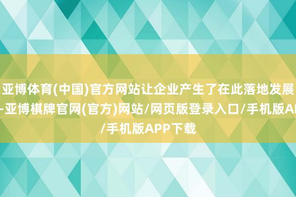亚博体育(中国)官方网站让企业产生了在此落地发展的规划-亚博棋牌官网(官方)网站/网页版登录入口/手机版APP下载