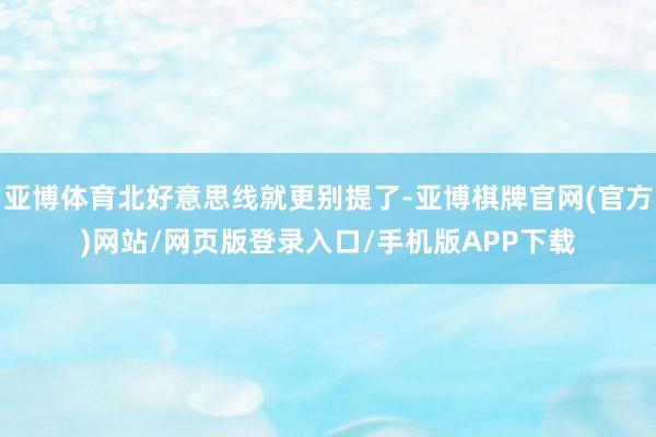 亚博体育北好意思线就更别提了-亚博棋牌官网(官方)网站/网页版登录入口/手机版APP下载