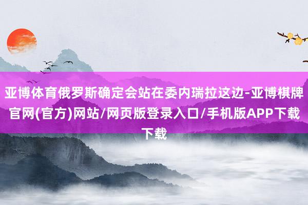 亚博体育俄罗斯确定会站在委内瑞拉这边-亚博棋牌官网(官方)网站/网页版登录入口/手机版APP下载