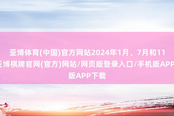 亚博体育(中国)官方网站2024年1月、7月和11月-亚博棋牌官网(官方)网站/网页版登录入口/手机版APP下载