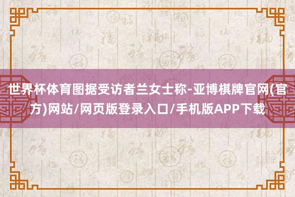 世界杯体育图据受访者　　兰女士称-亚博棋牌官网(官方)网站/网页版登录入口/手机版APP下载