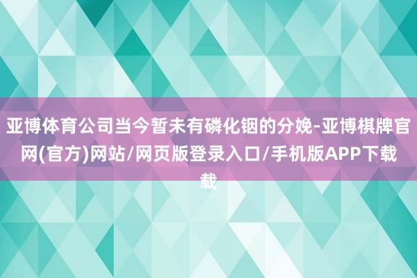 亚博体育公司当今暂未有磷化铟的分娩-亚博棋牌官网(官方)网站/网页版登录入口/手机版APP下载