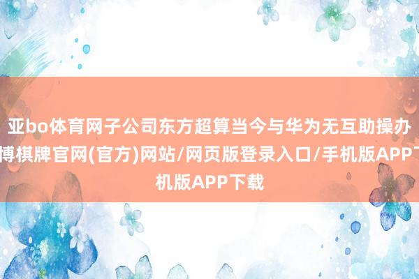 亚bo体育网子公司东方超算当今与华为无互助操办-亚博棋牌官网(官方)网站/网页版登录入口/手机版APP下载