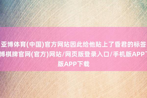 亚博体育(中国)官方网站因此给他贴上了昏君的标签-亚博棋牌官网(官方)网站/网页版登录入口/手机版APP下载
