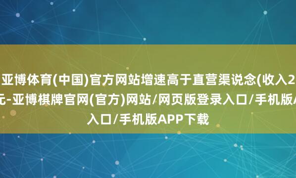 亚博体育(中国)官方网站增速高于直营渠说念(收入24.11亿元-亚博棋牌官网(官方)网站/网页版登录入口/手机版APP下载