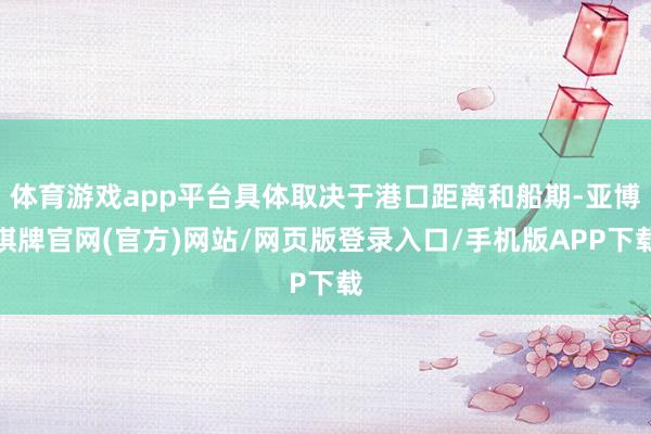 体育游戏app平台具体取决于港口距离和船期-亚博棋牌官网(官方)网站/网页版登录入口/手机版APP下载