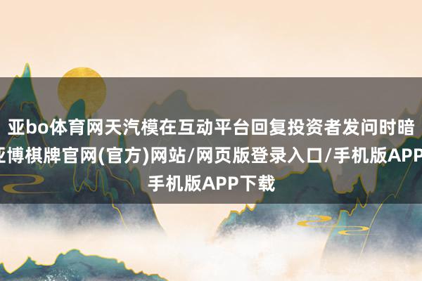 亚bo体育网天汽模在互动平台回复投资者发问时暗示-亚博棋牌官网(官方)网站/网页版登录入口/手机版APP下载