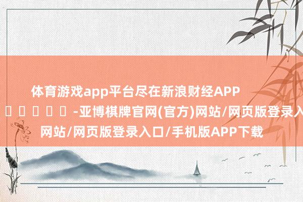 体育游戏app平台尽在新浪财经APP            													-亚博棋牌官网(官方)网站/网页版登录入口/手机版APP下载