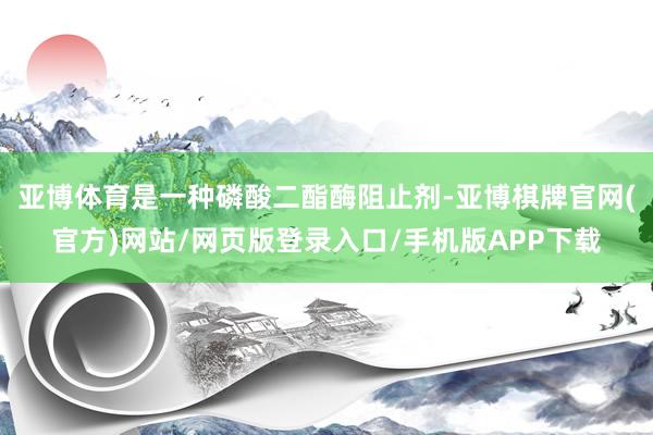亚博体育是一种磷酸二酯酶阻止剂-亚博棋牌官网(官方)网站/网页版登录入口/手机版APP下载