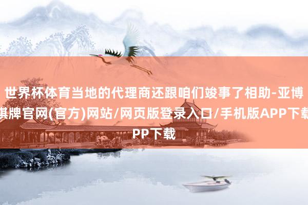 世界杯体育当地的代理商还跟咱们竣事了相助-亚博棋牌官网(官方)网站/网页版登录入口/手机版APP下载