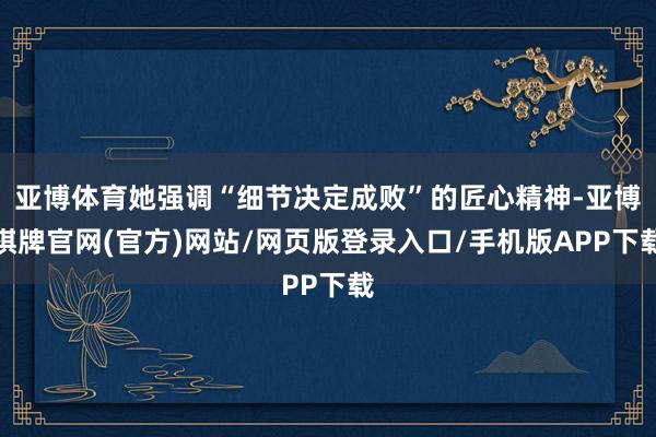 亚博体育她强调“细节决定成败”的匠心精神-亚博棋牌官网(官方)网站/网页版登录入口/手机版APP下载