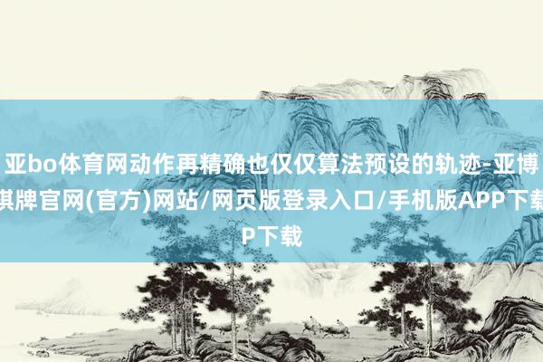 亚bo体育网动作再精确也仅仅算法预设的轨迹-亚博棋牌官网(官方)网站/网页版登录入口/手机版APP下载